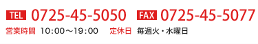 TEL:0725-45-5050 FAX:0725-45-5077 営業時間 10:00～19:00 定休日 毎週火・水曜日曜